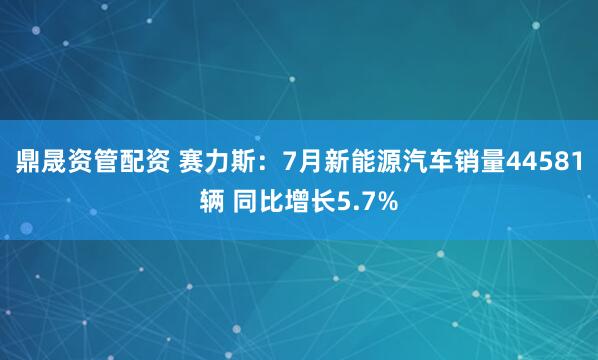 鼎晟资管配资 赛力斯:7月新能源汽车销量44581辆 同比增长5.7%
