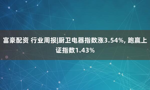 富豪配资 行业周报|厨卫电器指数涨3.54%, 跑赢上证指数1.43%