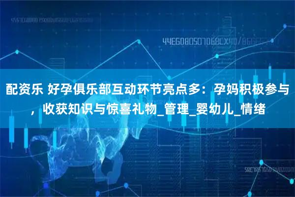 配资乐 好孕俱乐部互动环节亮点多：孕妈积极参与，收获知识与惊喜礼物_管理_婴幼儿_情绪