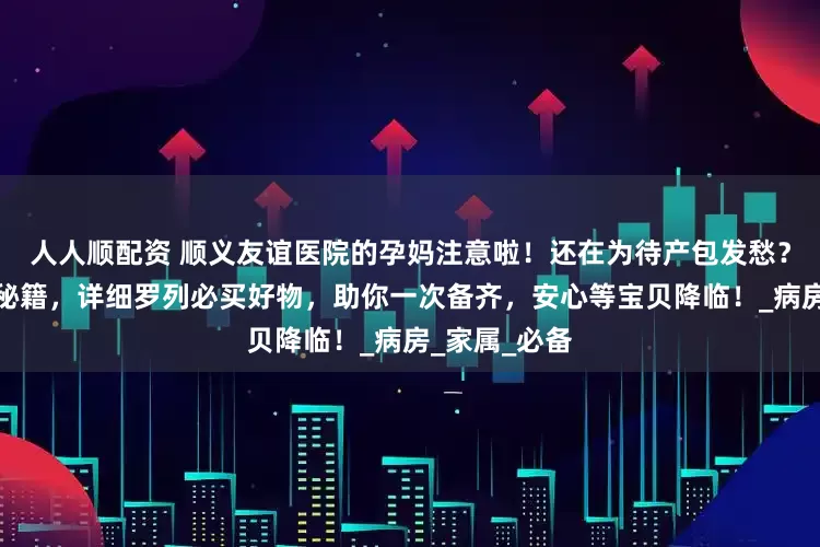 人人顺配资 顺义友谊医院的孕妈注意啦！还在为待产包发愁？这里有贴心秘籍，详细罗列必买好物，助你一次备齐，安心等宝贝降临！_病房_家属_必备