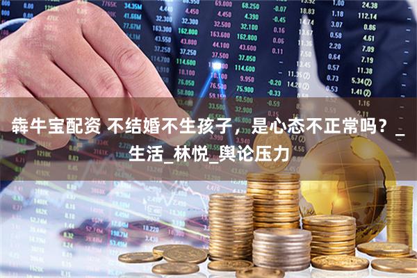 犇牛宝配资 不结婚不生孩子，是心态不正常吗？_生活_林悦_舆论压力