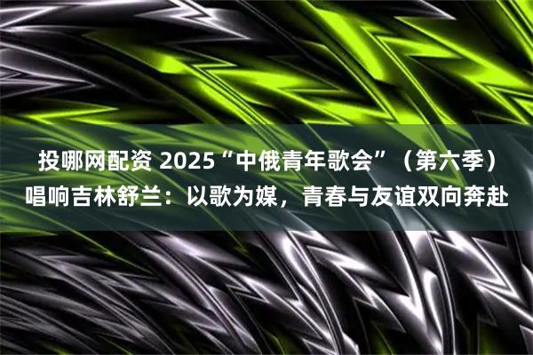 投哪网配资 2025“中俄青年歌会”（第六季）唱响吉林舒兰：以歌为媒，青春与友谊双向奔赴