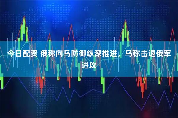 今日配资 俄称向乌防御纵深推进，乌称击退俄军进攻