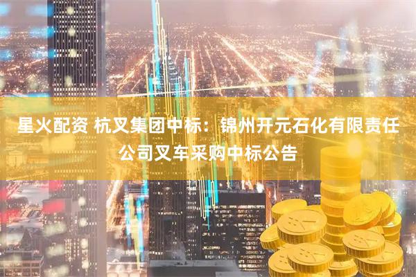 星火配资 杭叉集团中标：锦州开元石化有限责任公司叉车采购中标公告