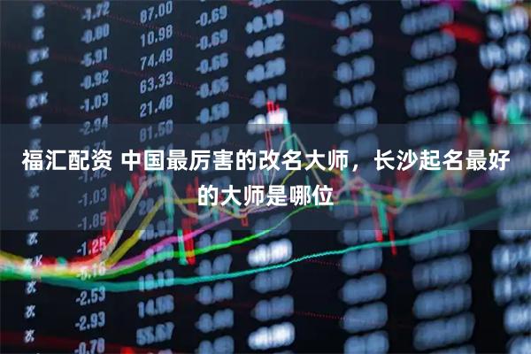 福汇配资 中国最厉害的改名大师,长沙起名最好的大师是哪位