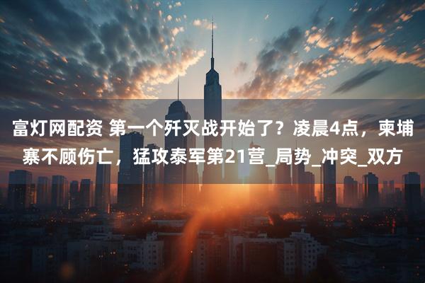 富灯网配资 第一个歼灭战开始了？凌晨4点，柬埔寨不顾伤亡，猛攻泰军第21营_局势_冲突_双方