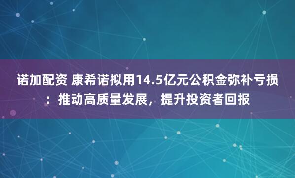 诺加配资 康希诺拟用14.5亿元公积金弥补亏损：推动高质量发展，提升投资者回报