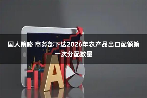 国人策略 商务部下达2026年农产品出口配额第一次分配数量