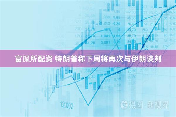富深所配资 特朗普称下周将再次与伊朗谈判
